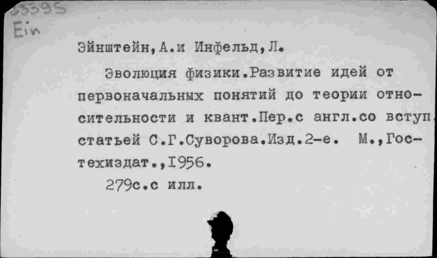 ﻿Эйнштейн,А.и Инфельд,Л.
Эволюция физики.Развитие идей от первоначальных понятий до теории относительности и квант.Пер.с англ.со вступ статьей С.Г.Суворова.Изд.2-е. М.,Гос— техиздат.,1956.
279с.с илл.